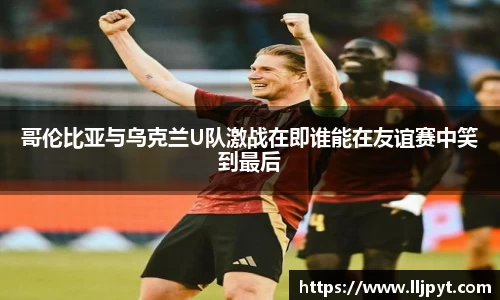 哥伦比亚与乌克兰U队激战在即谁能在友谊赛中笑到最后